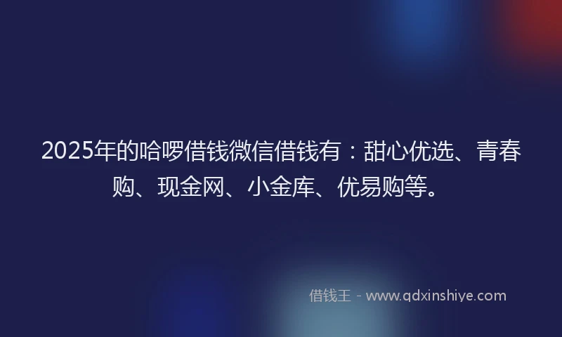 2025年的哈啰借钱微信借钱有：甜心优选、青春购、现金网、小金库、优易购等。