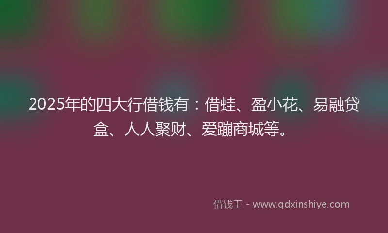 2025年的四大行借钱有：借蛙、盈小花、易融贷盒、人人聚财、爱蹦商城等。