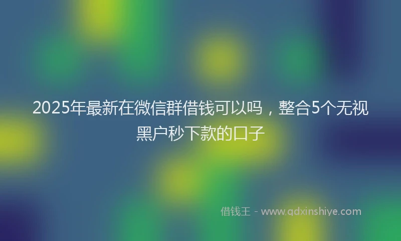 2025年最新在微信群借钱可以吗，整合5个无视黑户秒下款的口子