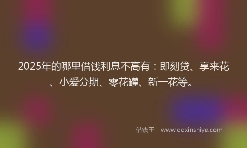 2025年的哪里借钱利息不高有：即刻贷、享来花、小爱分期、零花罐、新一花等。