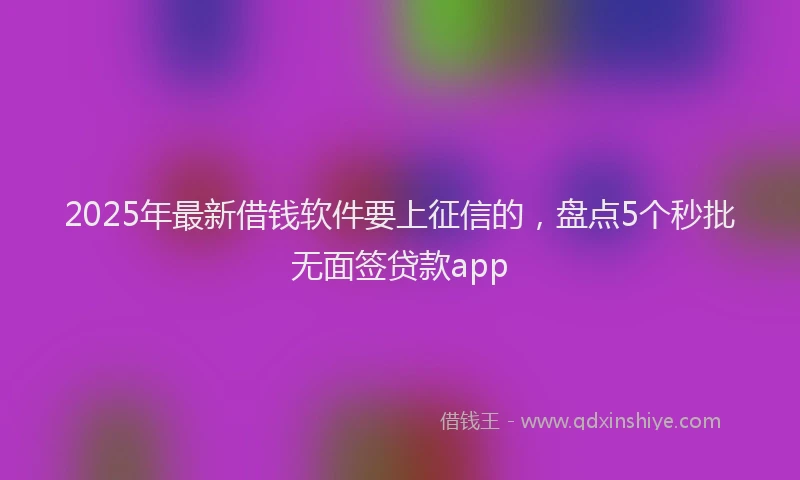 2025年最新借钱软件要上征信的，盘点5个秒批无面签贷款app