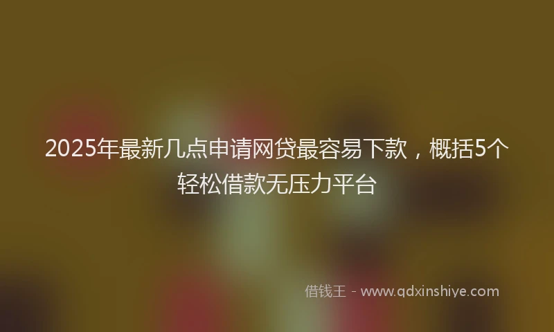 2025年最新几点申请网贷最容易下款，概括5个轻松借款无压力平台