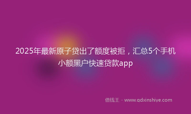 2025年最新原子贷出了额度被拒，汇总5个手机小额黑户快速贷款app