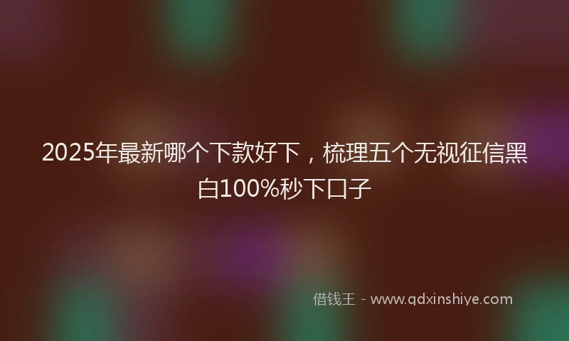 2025年最新哪个下款好下，梳理五个无视征信黑白100%秒下口子