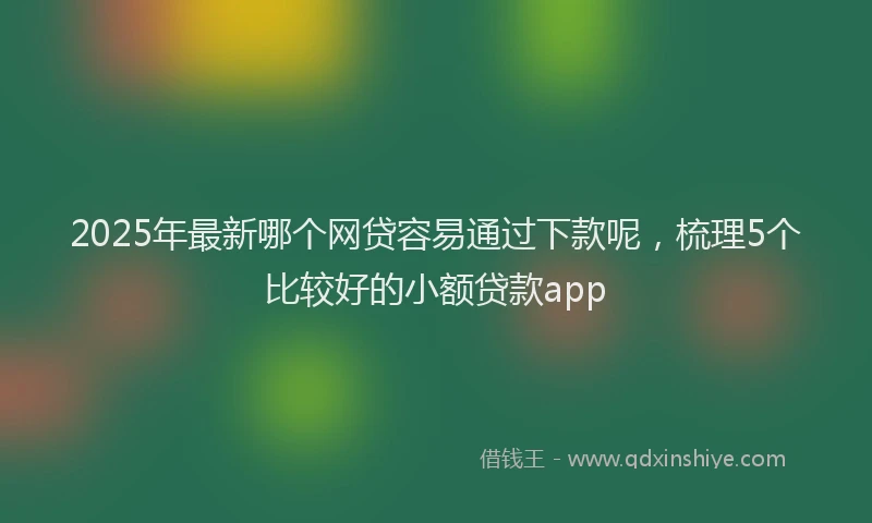 2025年最新哪个网贷容易通过下款呢，梳理5个比较好的小额贷款app