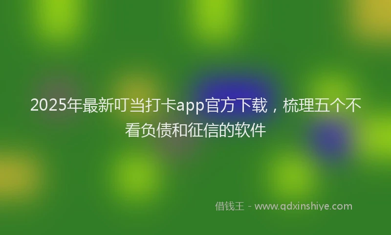 2025年最新叮当打卡app官方下载，梳理五个不看负债和征信的软件