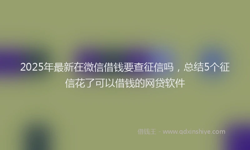 2025年最新在微信借钱要查征信吗，总结5个征信花了可以借钱的网贷软件