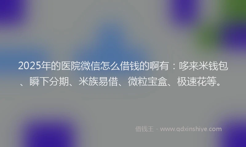 2025年的医院微信怎么借钱的啊有：哆来米钱包、瞬下分期、米族易借、微粒宝盒、极速花等。