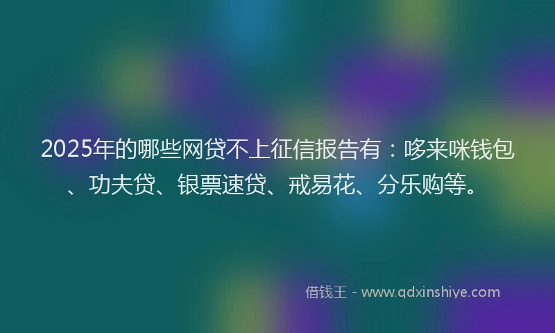 2025年的哪些网贷不上征信报告有：哆来咪钱包、功夫贷、银票速贷、戒易花、分乐购等。