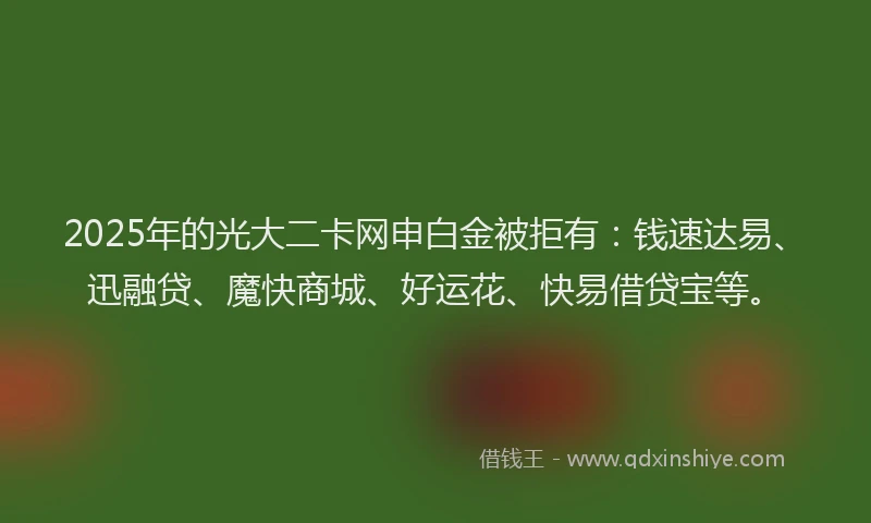 2025年的光大二卡网申白金被拒有：钱速达易、迅融贷、魔快商城、好运花、快易借贷宝等。