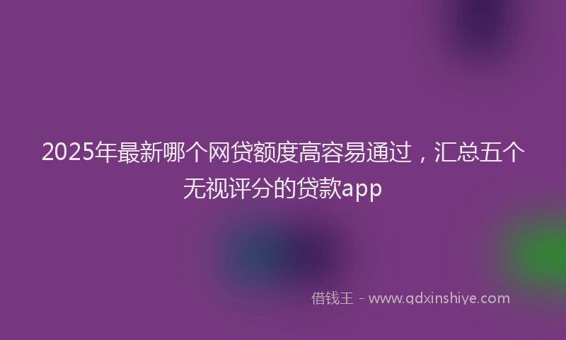 2025年最新哪个网贷额度高容易通过，汇总五个无视评分的贷款app