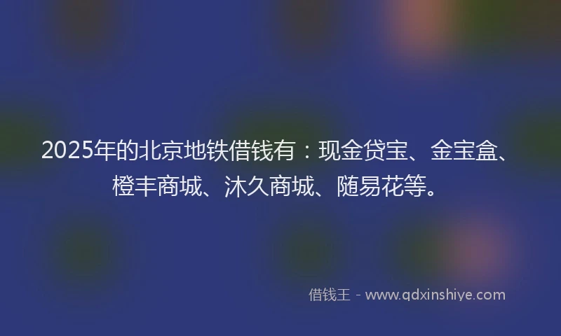 2025年的北京地铁借钱有：现金贷宝、金宝盒、橙丰商城、沐久商城、随易花等。