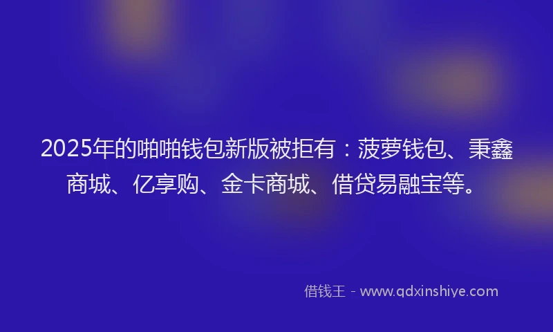 2025年的啪啪钱包新版被拒有：菠萝钱包、秉鑫商城、亿享购、金卡商城、借贷易融宝等。