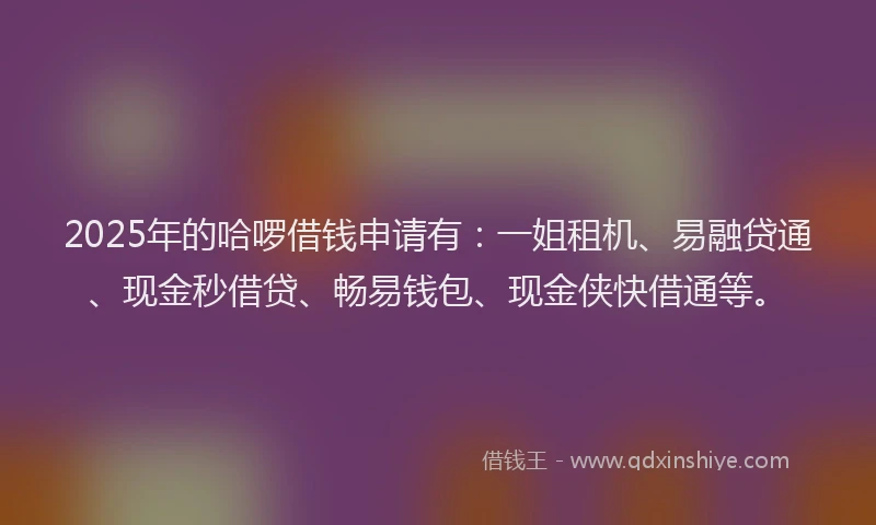 2025年的哈啰借钱申请有：一姐租机、易融贷通、现金秒借贷、畅易钱包、现金侠快借通等。