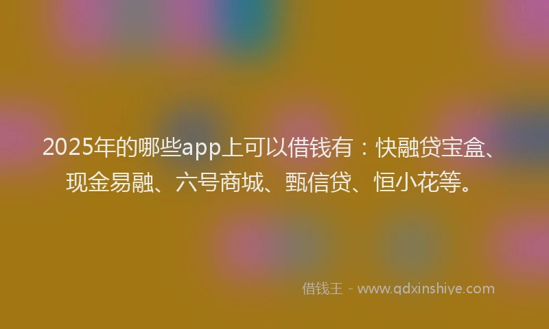2025年的哪些app上可以借钱有：快融贷宝盒、现金易融、六号商城、甄信贷、恒小花等。