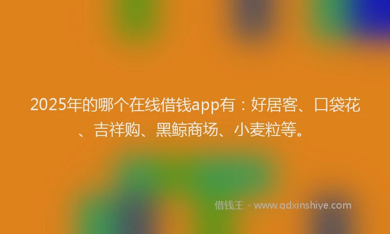 2025年的哪个在线借钱app有：好居客、口袋花、吉祥购、黑鲸商场、小麦粒等。