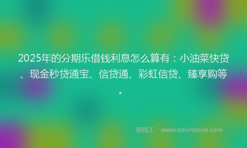 2025年的分期乐借钱利息怎么算有：小油菜快贷、现金秒贷通宝、信贷通、彩虹信贷、臻享购等。
