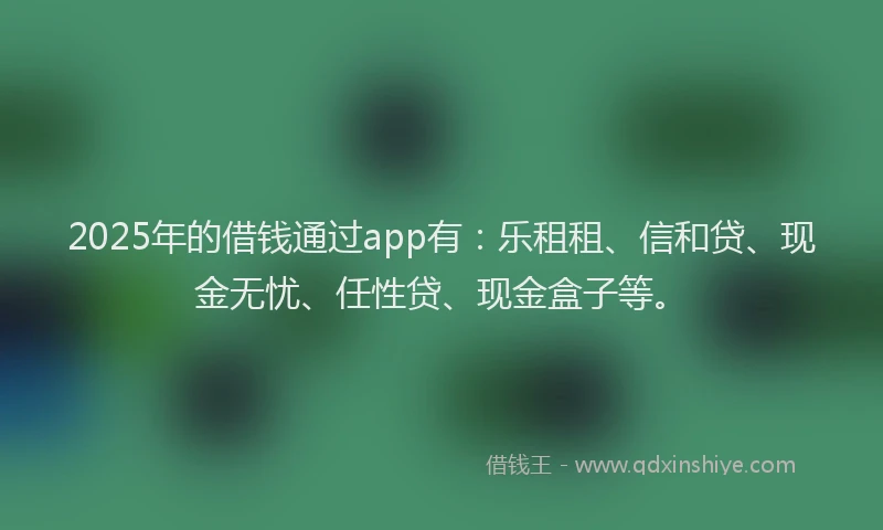 2025年的借钱通过app有：乐租租、信和贷、现金无忧、任性贷、现金盒子等。