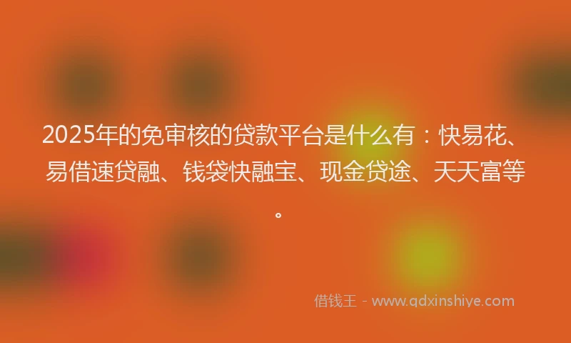 2025年的免审核的贷款平台是什么有：快易花、易借速贷融、钱袋快融宝、现金贷途、天天富等。
