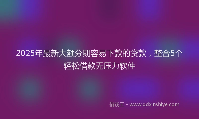 2025年最新大额分期容易下款的贷款，整合5个轻松借款无压力软件