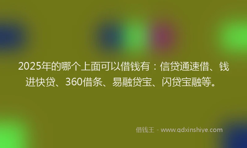 2025年的哪个上面可以借钱有：信贷通速借、钱进快贷、360借条、易融贷宝、闪贷宝融等。