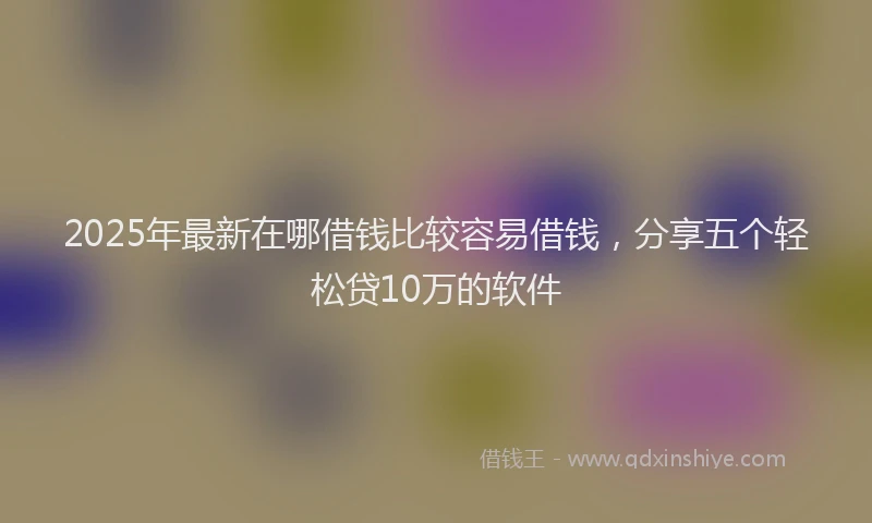2025年最新在哪借钱比较容易借钱，分享五个轻松贷10万的软件