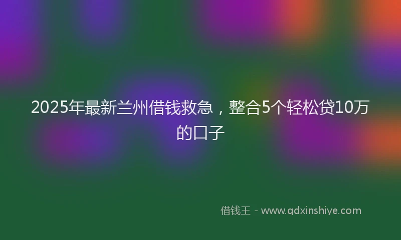 2025年最新兰州借钱救急，整合5个轻松贷10万的口子