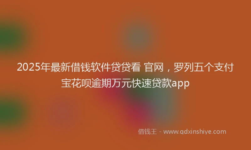 2025年最新借钱软件贷贷看 官网，罗列五个支付宝花呗逾期万元快速贷款app
