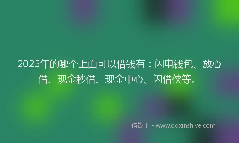 2025年的哪个上面可以借钱有：闪电钱包、放心借、现金秒借、现金中心、闪借侠等。