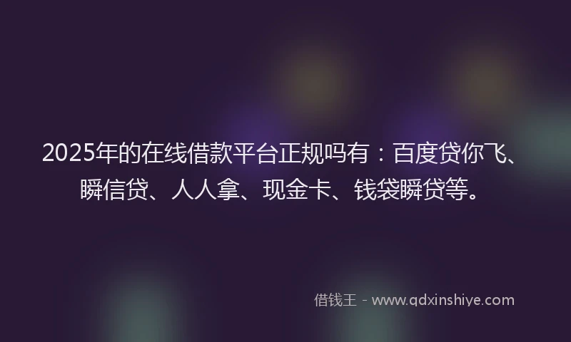 2025年的在线借款平台正规吗有：百度贷你飞、瞬信贷、人人拿、现金卡、钱袋瞬贷等。