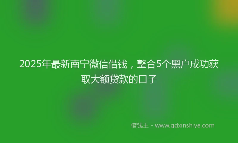 2025年最新南宁微信借钱，整合5个黑户成功获取大额贷款的口子