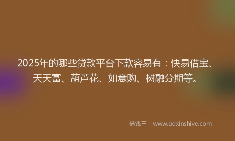 2025年的哪些贷款平台下款容易有：快易借宝、天天富、葫芦花、如意购、树融分期等。