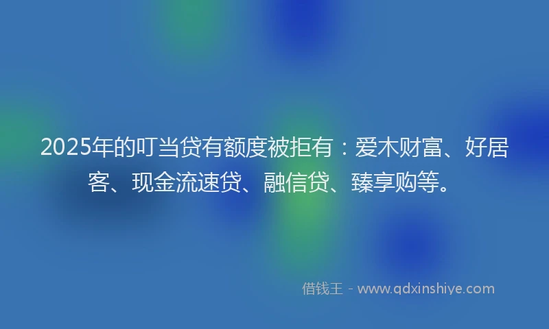 2025年的叮当贷有额度被拒有：爱木财富、好居客、现金流速贷、融信贷、臻享购等。