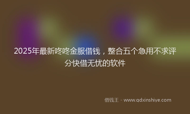 2025年最新咚咚金服借钱，整合五个急用不求评分快借无忧的软件