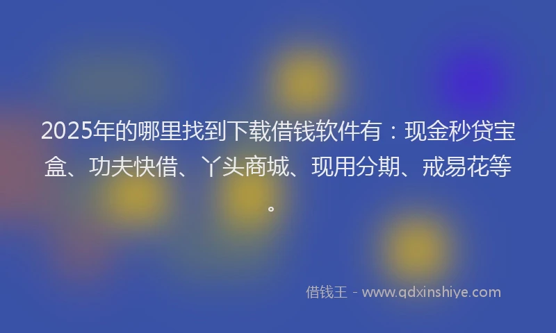 2025年的哪里找到下载借钱软件有：现金秒贷宝盒、功夫快借、丫头商城、现用分期、戒易花等。