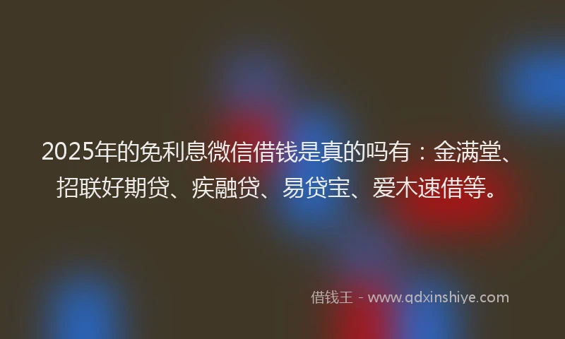 2025年的免利息微信借钱是真的吗有：金满堂、招联好期贷、疾融贷、易贷宝、爱木速借等。