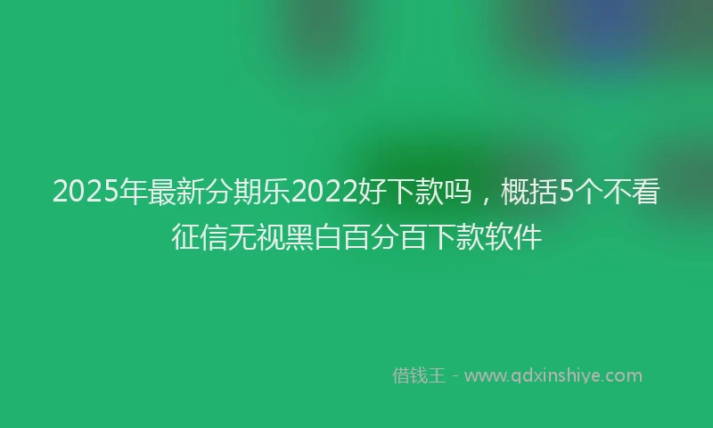 2025年最新分期乐2022好下款吗，概括5个不看征信无视黑白百分百下款软件