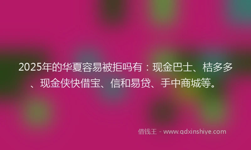 2025年的华夏容易被拒吗有：现金巴士、桔多多、现金侠快借宝、信和易贷、手中商城等。