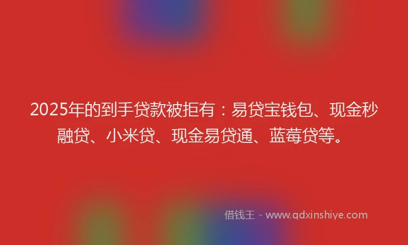 2025年的到手贷款被拒有：易贷宝钱包、现金秒融贷、小米贷、现金易贷通、蓝莓贷等。