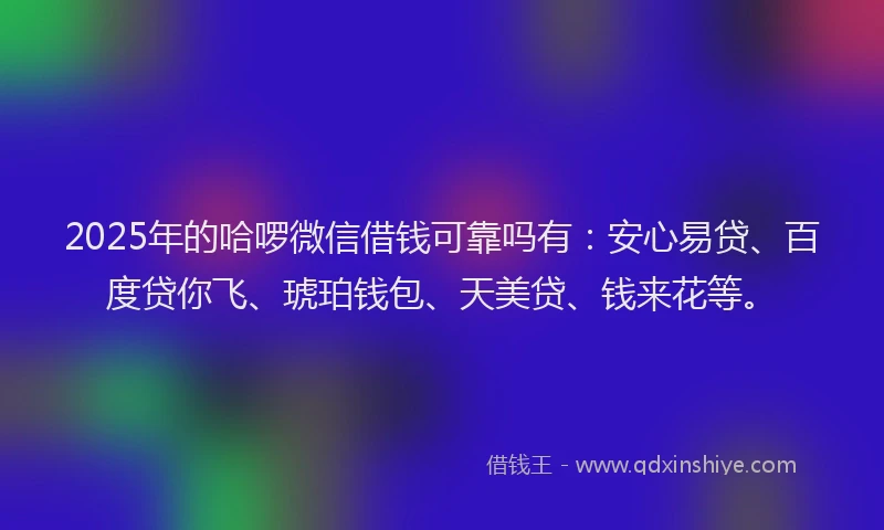 2025年的哈啰微信借钱可靠吗有：安心易贷、百度贷你飞、琥珀钱包、天美贷、钱来花等。