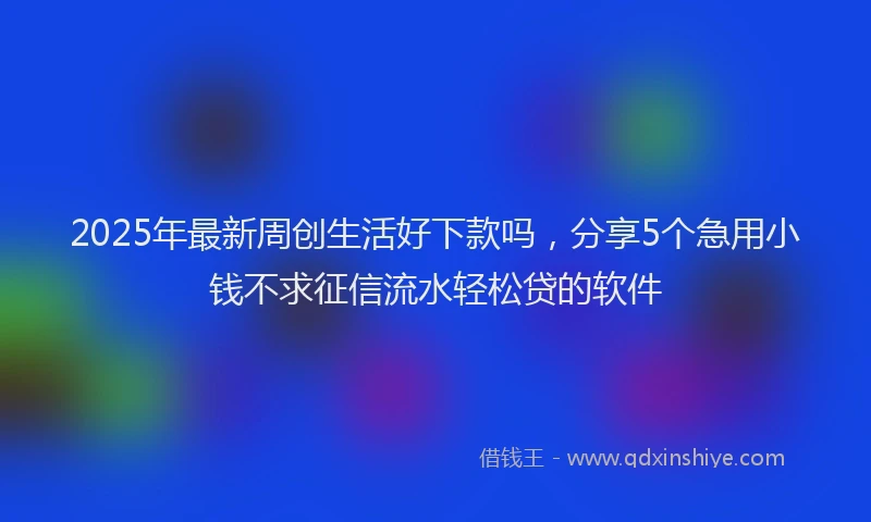 2025年最新周创生活好下款吗，分享5个急用小钱不求征信流水轻松贷的软件