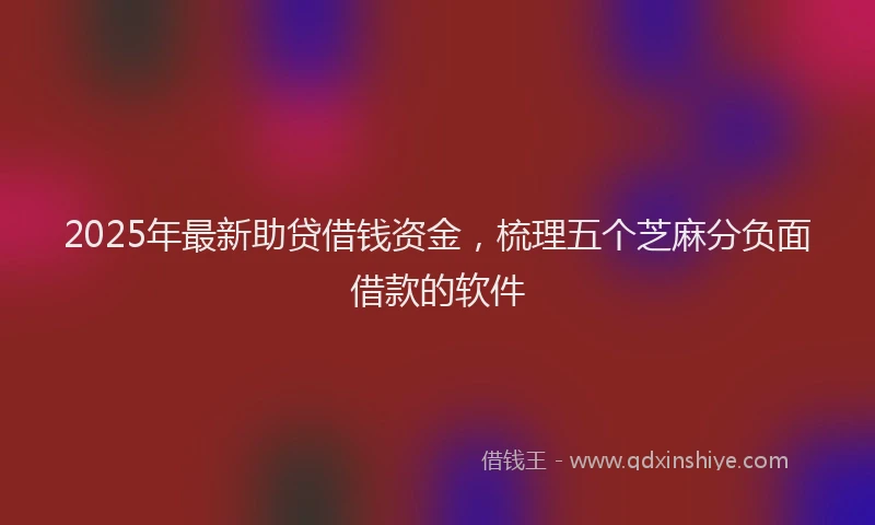 2025年最新助贷借钱资金，梳理五个芝麻分负面借款的软件