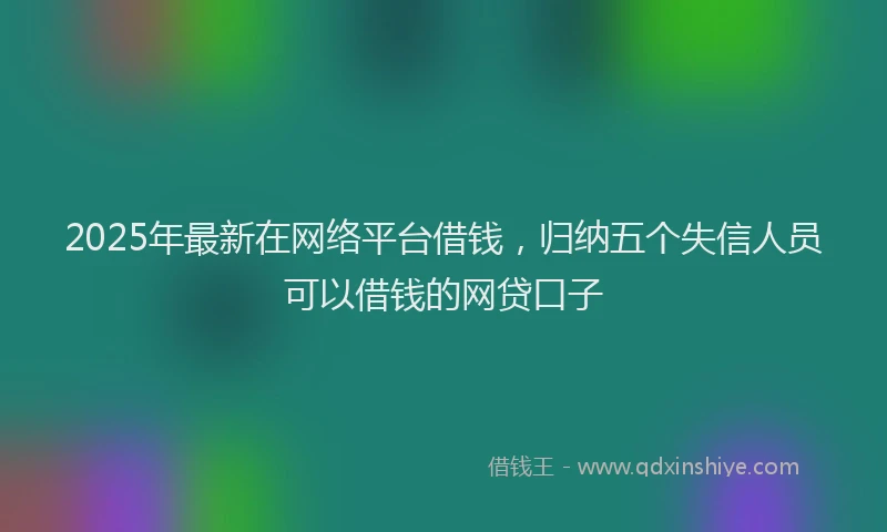 2025年最新在网络平台借钱，归纳五个失信人员可以借钱的网贷口子
