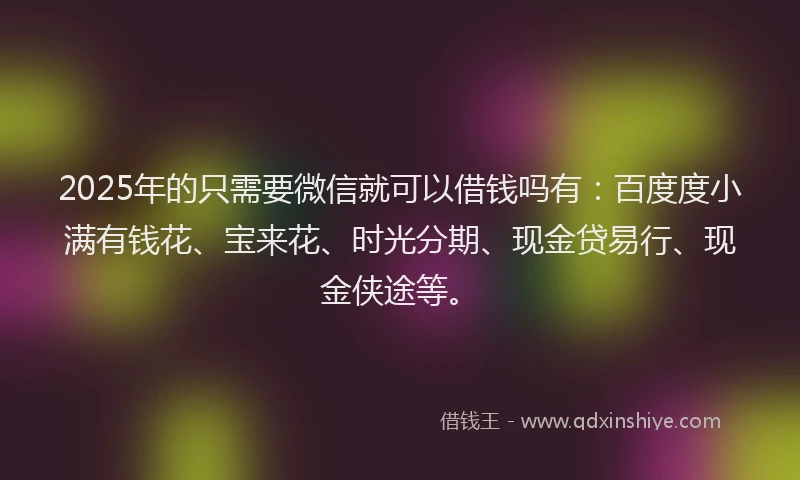 2025年的只需要微信就可以借钱吗有：百度度小满有钱花、宝来花、时光分期、现金贷易行、现金侠途等。