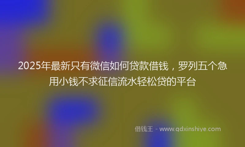 2025年最新只有微信如何贷款借钱，罗列五个急用小钱不求征信流水轻松贷的平台