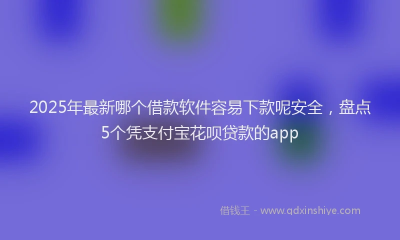 2025年最新哪个借款软件容易下款呢安全，盘点5个凭支付宝花呗贷款的app
