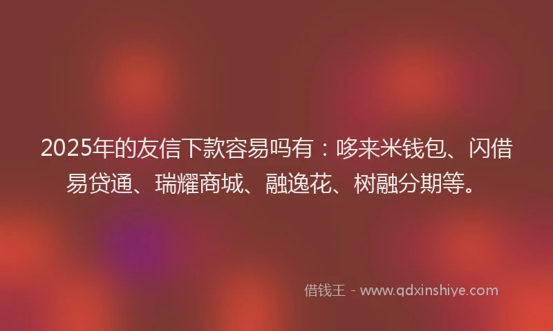 2025年的友信下款容易吗有：哆来米钱包、闪借易贷通、瑞耀商城、融逸花、树融分期等。