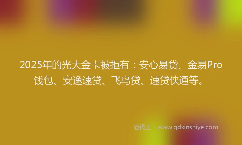 2025年的光大金卡被拒有：安心易贷、金易Pro钱包、安逸速贷、飞鸟贷、速贷侠通等。