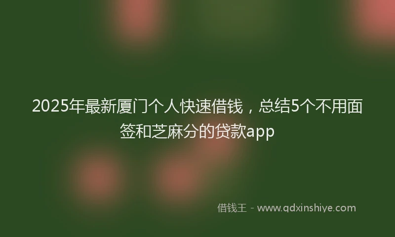 2025年最新厦门个人快速借钱，总结5个不用面签和芝麻分的贷款app