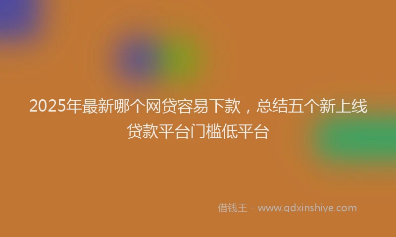 2025年最新哪个网贷容易下款，总结五个新上线贷款平台门槛低平台